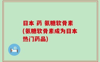 日本 药 氨糖软骨素(氨糖软骨素成为日本热门药品)