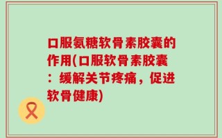 口服氨糖软骨素胶囊的作用(口服软骨素胶囊：缓解关节疼痛，促进软骨健康)