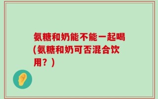 氨糖和奶能不能一起喝(氨糖和奶可否混合饮用？)