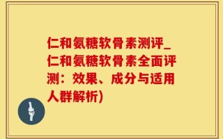 仁和氨糖软骨素测评_仁和氨糖软骨素全面评测：效果、成分与适用人群解析)