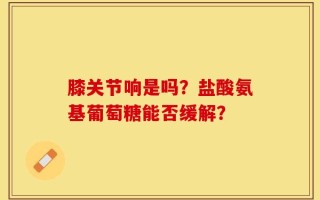 膝关节响是吗？盐酸氨基葡萄糖能否缓解？