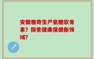 安徽雅奇生产氨糖软骨素？探索健康保健新领域？