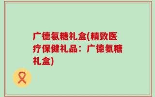 广德氨糖礼盒(精致医疗保健礼品：广德氨糖礼盒)