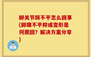 脚关节踩不平怎么回事(脚踝不平抑或变形是何原因？解决方案分享)
