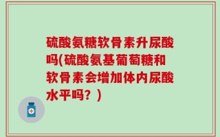 硫酸氨糖软骨素升尿酸吗(硫酸氨基葡萄糖和软骨素会增加体内尿酸水平吗？)