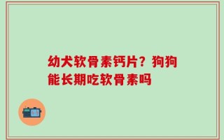 幼犬软骨素钙片？狗狗能长期吃软骨素吗