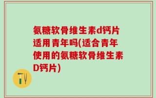 氨糖软骨维生素d钙片适用青年吗(适合青年使用的氨糖软骨维生素D钙片)