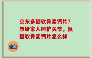 京东多糖软骨素钙片？想给家人呵护关节，氨糖软骨素钙片怎么样