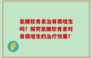 氨糖软骨素治骨质增生吗？探究氨糖软骨素对骨质增生的治疗效果？