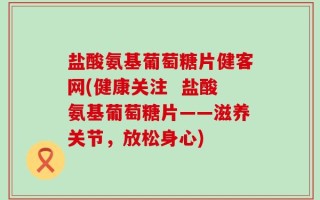盐酸氨基葡萄糖片健客网(健康关注  盐酸氨基葡萄糖片——滋养关节，放松身心)