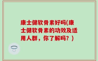 康士健软骨素好吗(康士健软骨素的功效及适用人群，你了解吗？)