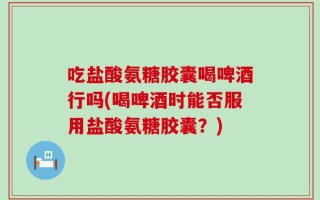 吃盐酸氨糖胶囊喝啤酒行吗(喝啤酒时能否服用盐酸氨糖胶囊？)