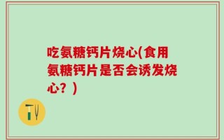 吃氨糖钙片烧心(食用氨糖钙片是否会诱发烧心？)