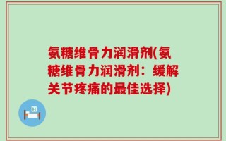 氨糖维骨力润滑剂(氨糖维骨力润滑剂：缓解关节疼痛的最佳选择)