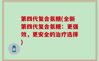 第四代复合氨糖(全新第四代复合氨糖：更强效，更安全的治疗选择)