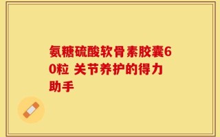 氨糖硫酸软骨素胶囊60粒 关节养护的得力助手