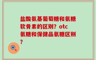 盐酸氨基葡萄糖和氨糖软骨素的区别？otc氨糖和保健品氨糖区别？
