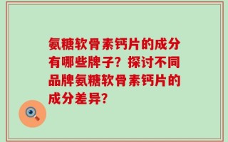 氨糖软骨素钙片的成分有哪些牌子？探讨不同品牌氨糖软骨素钙片的成分差异？