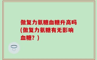 傲复力氨糖血糖升高吗(傲复力氨糖有无影响血糖？)