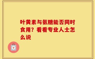 叶黄素与氨糖能否同时食用？看看专业人士怎么说