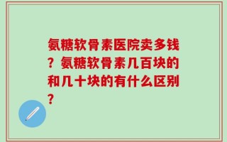 氨糖软骨素医院卖多钱？氨糖软骨素几百块的和几十块的有什么区别？