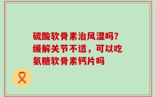 硫酸软骨素治风湿吗？缓解关节不适，可以吃氨糖软骨素钙片吗