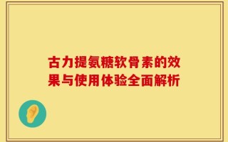 古力提氨糖软骨素的效果与使用体验全面解析
