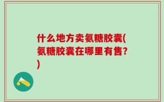 什么地方卖氨糖胶囊(氨糖胶囊在哪里有售？)