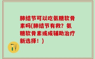 肺结节可以吃氨糖软骨素吗(肺结节有救？氨糖软骨素或成辅助治疗新选择！)