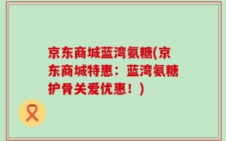 京东商城蓝湾氨糖(京东商城特惠：蓝湾氨糖护骨关爱优惠！)
