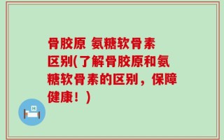 骨胶原 氨糖软骨素 区别(了解骨胶原和氨糖软骨素的区别，保障健康！)