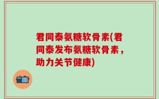 君同泰氨糖软骨素(君同泰发布氨糖软骨素，助力关节健康)