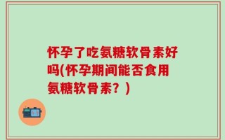 怀孕了吃氨糖软骨素好吗(怀孕期间能否食用氨糖软骨素？)