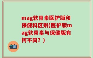mag软骨素医护版和保健科区别(医护版mag软骨素与保健版有何不同？)