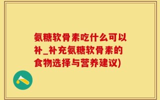 氨糖软骨素吃什么可以补_补充氨糖软骨素的食物选择与营养建议)