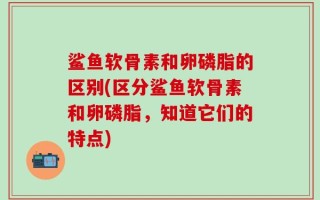 鲨鱼软骨素和卵磷脂的区别(区分鲨鱼软骨素和卵磷脂，知道它们的特点)