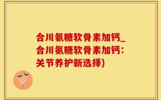 合川氨糖软骨素加钙_合川氨糖软骨素加钙：关节养护新选择)