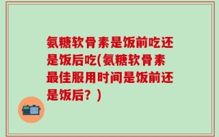氨糖软骨素是饭前吃还是饭后吃(氨糖软骨素最佳服用时间是饭前还是饭后？)