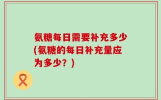 氨糖每日需要补充多少(氨糖的每日补充量应为多少？)