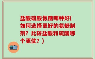 盐酸硫酸氨糖哪种好(如何选择更好的氨糖制剂？比较盐酸和硫酸哪个更优？)