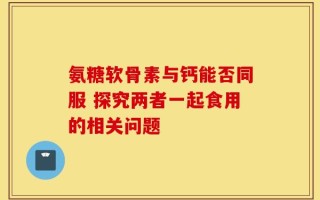 氨糖软骨素与钙能否同服 探究两者一起食用的相关问题