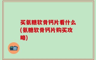 买氨糖软骨钙片看什么(氨糖软骨钙片购买攻略)