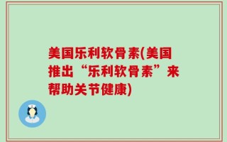 美国乐利软骨素(美国推出“乐利软骨素”来帮助关节健康)