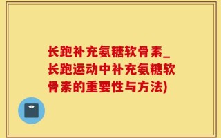 长跑补充氨糖软骨素_长跑运动中补充氨糖软骨素的重要性与方法)