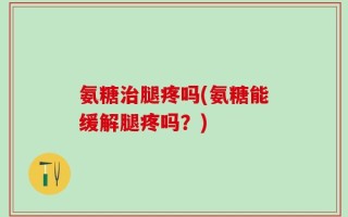 氨糖治腿疼吗(氨糖能缓解腿疼吗？)