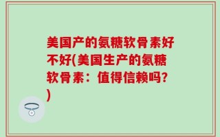 美国产的氨糖软骨素好不好(美国生产的氨糖软骨素：值得信赖吗？)