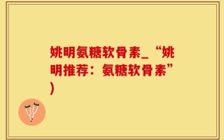 姚明氨糖软骨素_“姚明推荐：氨糖软骨素”)