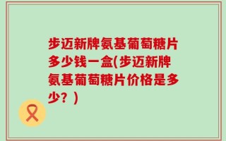 步迈新牌氨基葡萄糖片多少钱一盒(步迈新牌氨基葡萄糖片价格是多少？)