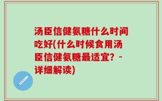 汤臣信健氨糖什么时间吃好(什么时候食用汤臣信健氨糖最适宜？-详细解读)