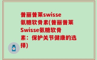 普丽普莱swisse氨糖软骨素(普丽普莱Swisse氨糖软骨素：保护关节健康的选择)